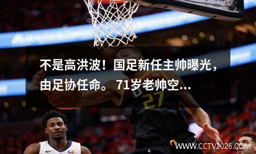不是高洪波！国足新任主帅曝光，由足协任命。 71岁老帅空降年薪创纪录