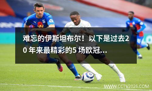 难忘的伊斯坦布尔！以下是过去20 年来最精彩的5 场欧冠决赛！