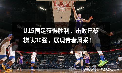U15国足获得胜利，击败巴黎梯队30强，展现青春风采！