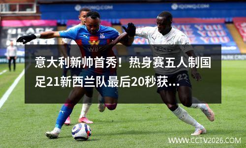 意大利新帅首秀！热身赛五人制国足21新西兰队最后20秒获胜