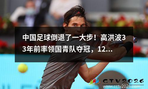 中国足球倒退了一大步！高洪波33年前率领国青队夺冠，12年来最好成绩是8强