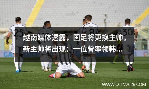 越南媒体透露，国足将更换主帅，新主帅将出现：一位曾率领韩国女足46场比赛取得24胜的63岁英国人。
