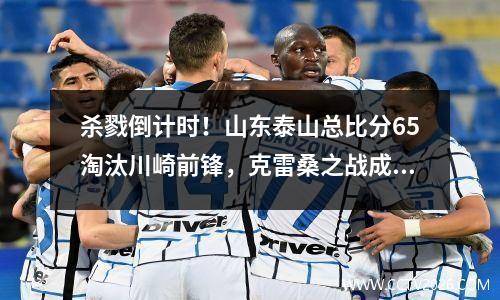 杀戮倒计时！山东泰山总比分65淘汰川崎前锋，克雷桑之战成神
