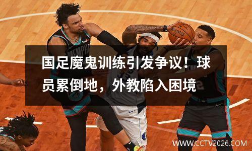 国足魔鬼训练引发争议！球员累倒地，外教陷入困境