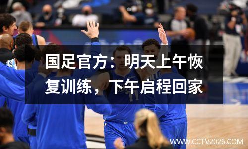 国足官方：明天上午恢复训练，下午启程回家