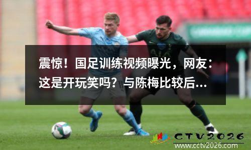 震惊！国足训练视频曝光，网友：这是开玩笑吗？与陈梅比较后我泪流满面
