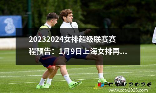 20232024女排超级联赛赛程预告：1月9日上海女排再次迎战北京女排