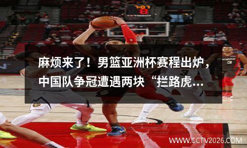 麻烦来了！男篮亚洲杯赛程出炉，中国队争冠遭遇两块“拦路虎”。