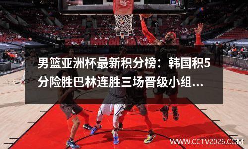 男篮亚洲杯最新积分榜：韩国积5分险胜巴林连胜三场晋级小组第一晋级8强