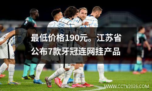 最低价格190元。江苏省公布7款牙冠连网挂产品