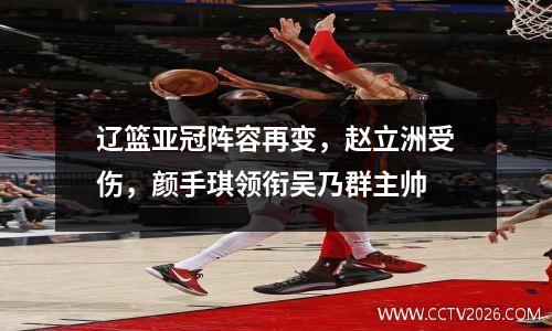 辽篮亚冠阵容再变，赵立洲受伤，颜手琪领衔吴乃群主帅
