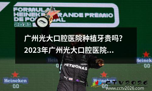 广州光大口腔医院种植牙贵吗？ 2023年广州光大口腔医院收费标准一览