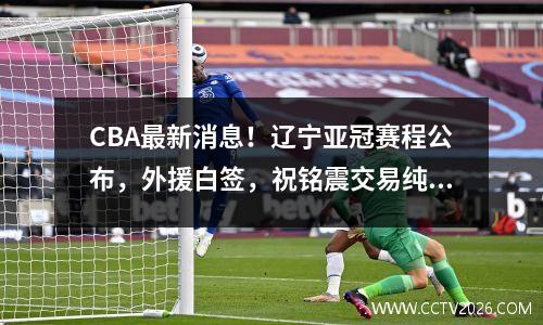 CBA最新消息！辽宁亚冠赛程公布，外援白签，祝铭震交易纯属谣言