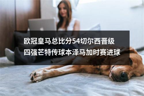 欧冠皇马总比分54切尔西晋级四强芒特传球本泽马加时赛进球