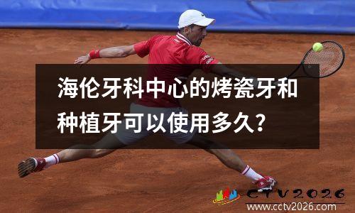 海伦牙科中心的烤瓷牙和种植牙可以使用多久？