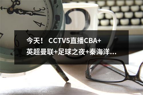 今天！ CCTV5直播CBA+英超曼联+足球之夜+秦海洋等人，5+转战德甲
