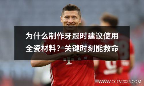 为什么制作牙冠时建议使用全瓷材料？关键时刻能救命