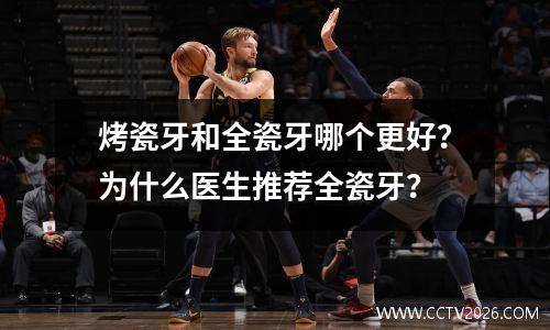 烤瓷牙和全瓷牙哪个更好？为什么医生推荐全瓷牙？