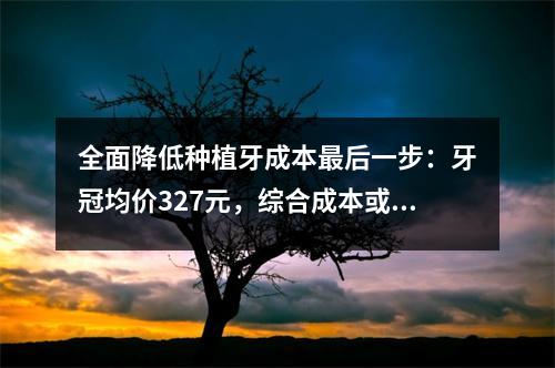 全面降低种植牙成本最后一步：牙冠均价327元，综合成本或减半