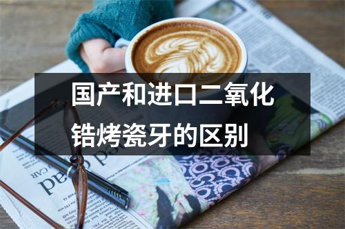 国产和进口二氧化锆烤瓷牙的区别