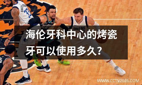 海伦牙科中心的烤瓷牙可以使用多久？