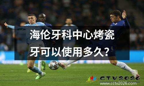 海伦牙科中心烤瓷牙可以使用多久？