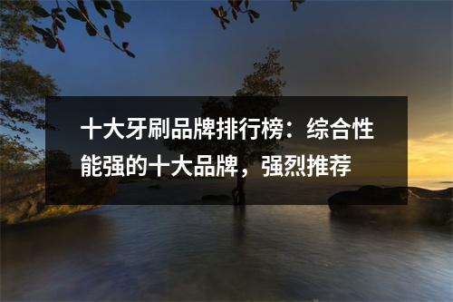 十大牙刷品牌排行榜：综合性能强的十大品牌，强烈推荐