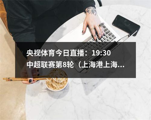 央视体育今日直播：19:30 中超联赛第8轮（上海港上海申花）
