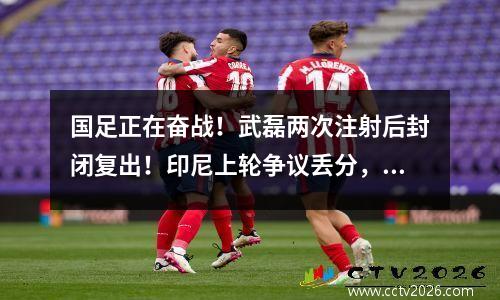 国足正在奋战！武磊两次注射后封闭复出！印尼上轮争议丢分，现在很愤怒