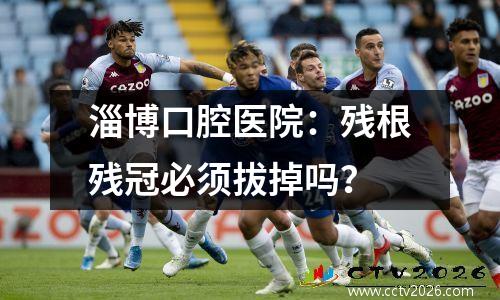 淄博口腔医院：残根残冠必须拔掉吗？