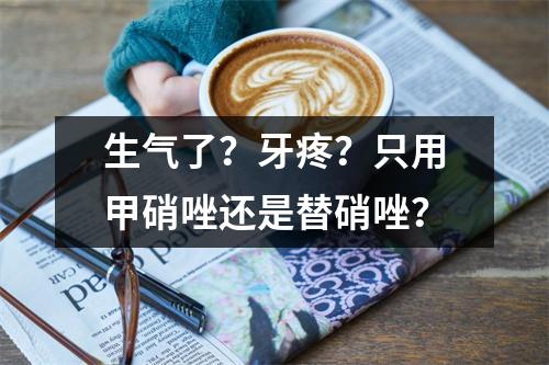 生气了？牙疼？只用甲硝唑还是替硝唑？