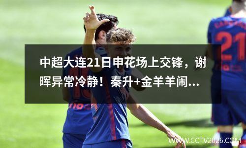 中超大连21日申花场上交锋，谢晖异常冷静！秦升+金羊羊闹事
