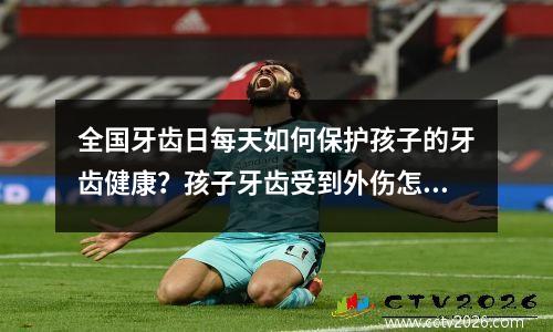 全国牙齿日每天如何保护孩子的牙齿健康？孩子牙齿受到外伤怎么办？