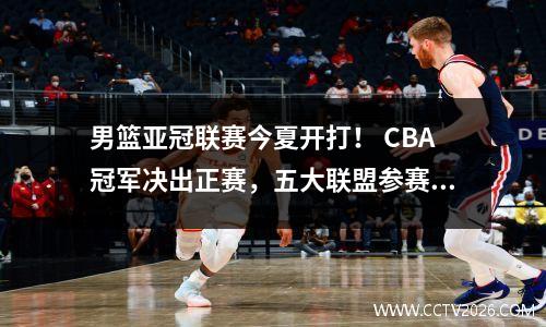 男篮亚冠联赛今夏开打！ CBA冠军决出正赛，五大联盟参赛检验实力。