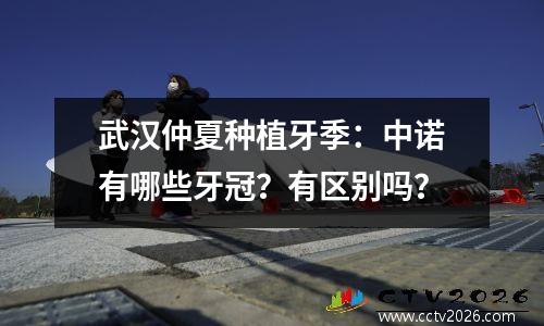 武汉仲夏种植牙季：中诺有哪些牙冠？有区别吗？