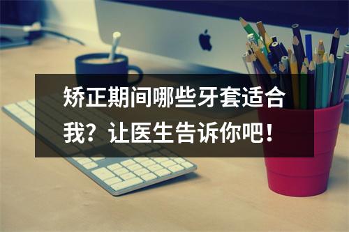 矫正期间哪些牙套适合我？让医生告诉你吧！