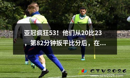 亚冠疯狂53！他们从20比23，第82分钟扳平比分后，在加时赛中连进2球晋级。