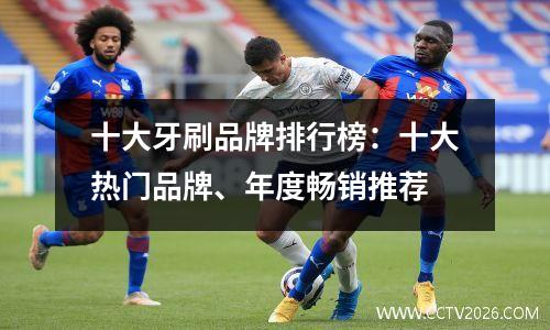 十大牙刷品牌排行榜：十大热门品牌、年度畅销推荐