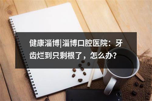 健康淄博|淄博口腔医院：牙齿烂到只剩根了，怎么办？