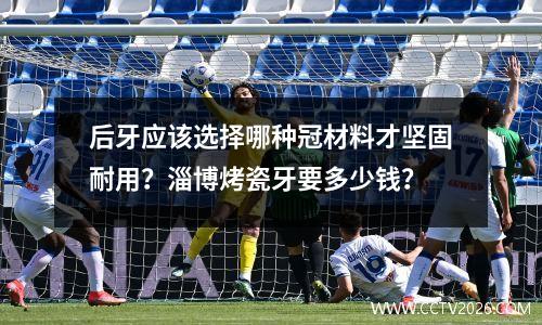 后牙应该选择哪种冠材料才坚固耐用？淄博烤瓷牙要多少钱？