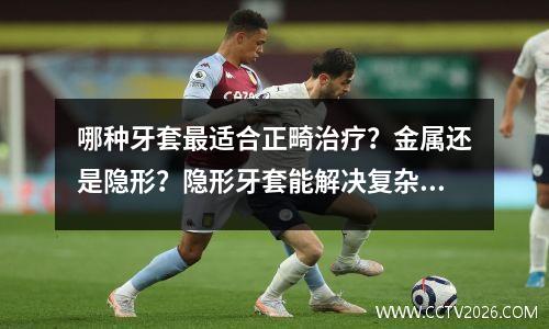 哪种牙套最适合正畸治疗？金属还是隐形？隐形牙套能解决复杂的问题吗？