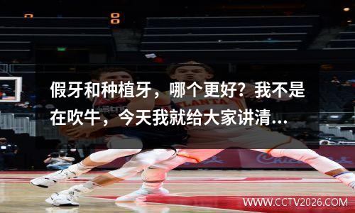 假牙和种植牙，哪个更好？我不是在吹牛，今天我就给大家讲清楚。