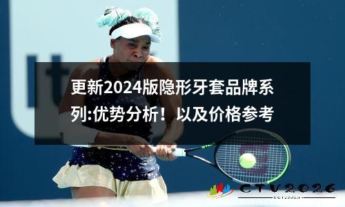 更新2024版隐形牙套品牌系列:优势分析！以及价格参考