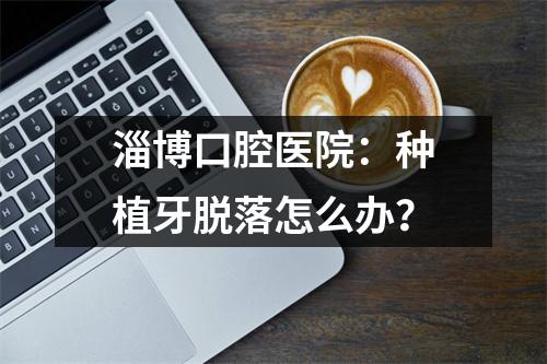 淄博口腔医院：种植牙脱落怎么办？