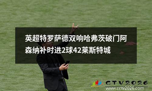英超特罗萨德双响哈弗茨破门阿森纳补时进2球42莱斯特城
