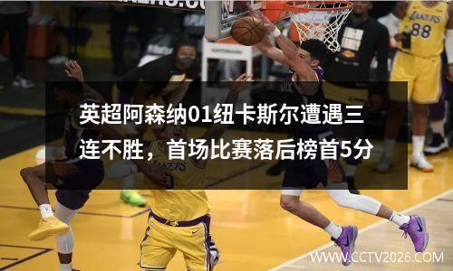 英超阿森纳01纽卡斯尔遭遇三连不胜，首场比赛落后榜首5分