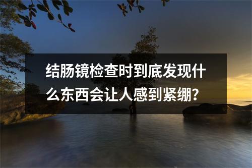 结肠镜检查时到底发现什么东西会让人感到紧绷？