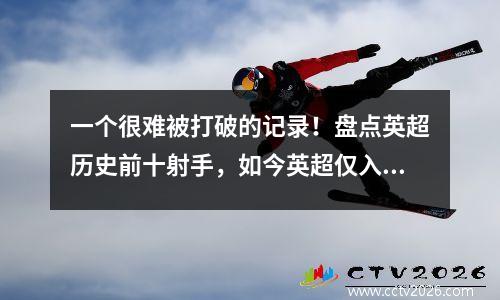 一个很难被打破的记录！盘点英超历史前十射手，如今英超仅入选一名球员