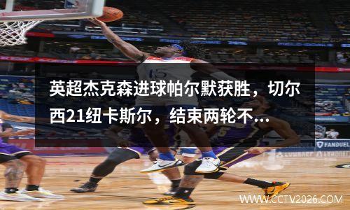 英超杰克森进球帕尔默获胜，切尔西21纽卡斯尔，结束两轮不胜暂时晋级第四