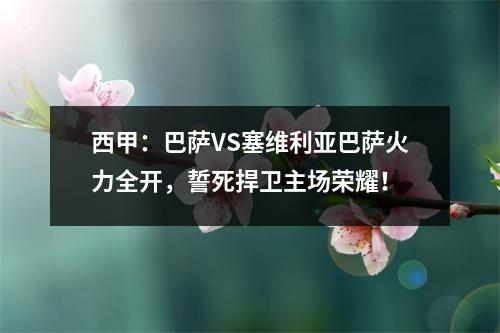 西甲：巴萨VS塞维利亚巴萨火力全开，誓死捍卫主场荣耀！